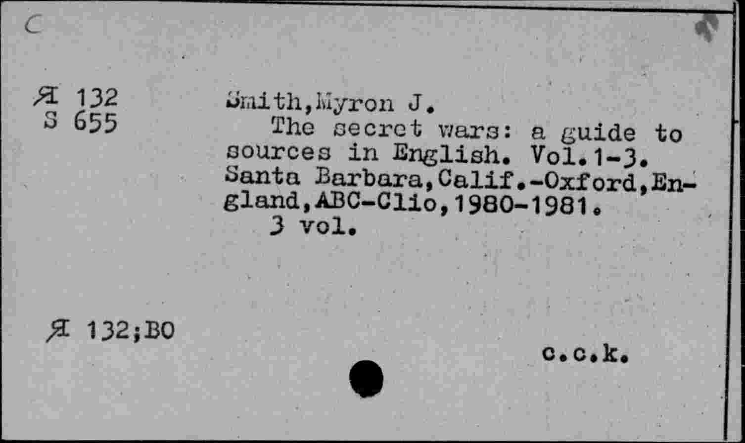 ﻿c
FL 132
3 655
Mi<iith,I>iyron J.
The secret wars: a guide to sources in English. Vol.1-3. Santa Barbara,Calif.-Oxford,England, ABC-Clio,1980-1981.
3 vol.
FL 132;B0
c.c.k.